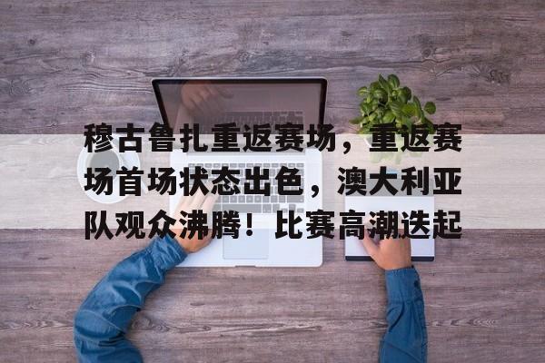 穆古鲁扎重返赛场，重返赛场首场状态出色，澳大利亚队观众沸腾！比赛高潮迭起的简单介绍-爱游戏官方网站