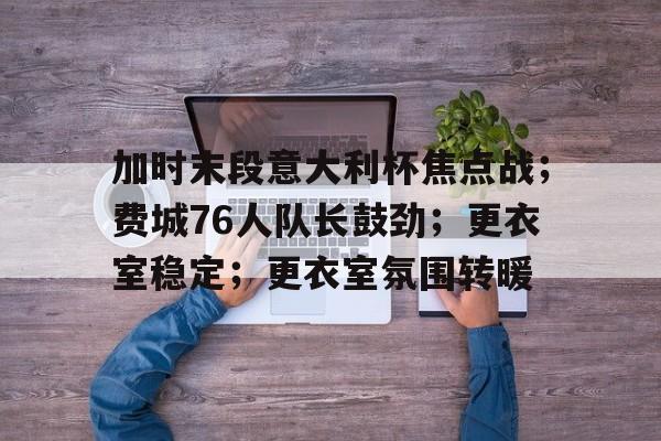 关于加时末段意大利杯焦点战；费城76人队长鼓劲；更衣室稳定；更衣室氛围转暖的信息-爱游戏登录入口