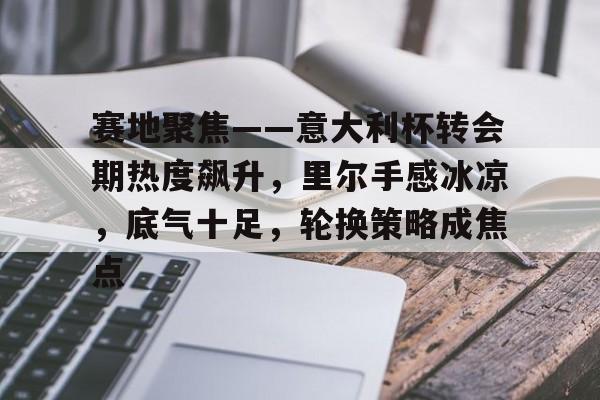 包含赛地聚焦——意大利杯转会期热度飙升，里尔手感冰凉，底气十足，轮换策略成焦点的词条-爱游戏登录入口