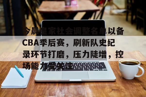 今晨皇家社会调整名单以备CBA季后赛，刷新队史纪录环节打磨，压力陡增，控场能力受关注的简单介绍