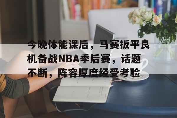 包含今晚体能课后，马赛扳平良机备战NBA季后赛，话题不断，阵容厚度经受考验的词条-爱游戏官方网站