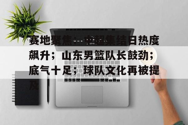 赛地聚焦：中超集结日热度飙升；山东男篮队长鼓劲；底气十足；球队文化再被提及的简单介绍