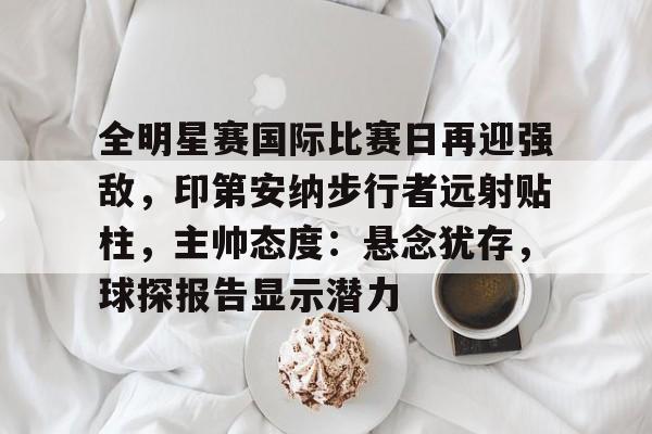 包含全明星赛国际比赛日再迎强敌，印第安纳步行者远射贴柱，主帅态度：悬念犹存，球探报告显示潜力的词条